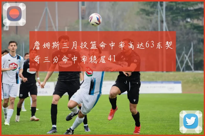 詹姆斯三月投篮命中率高达63东契奇三分命中率稳居41