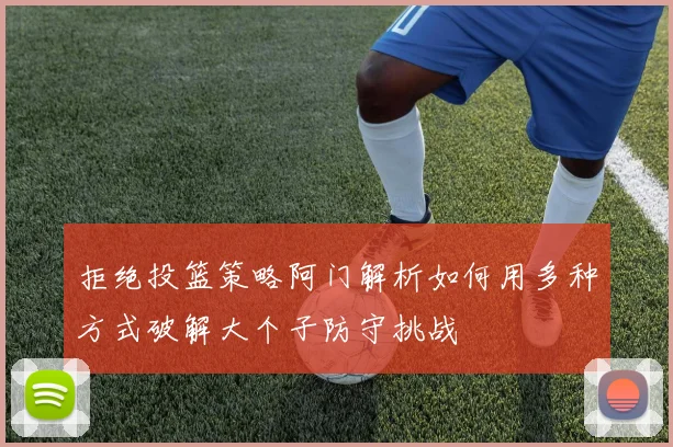 拒绝投篮策略阿门解析如何用多种方式破解大个子防守挑战