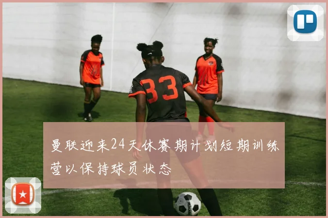 曼联迎来24天休赛期计划短期训练营以保持球员状态