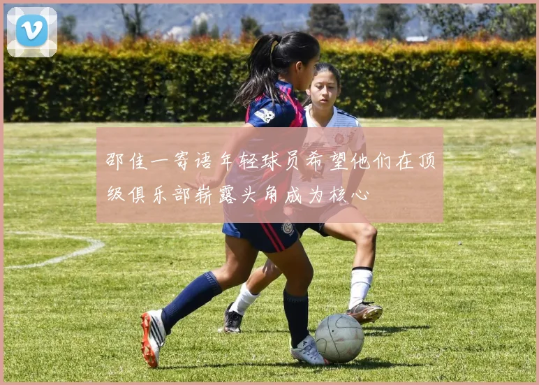 邵佳一寄语年轻球员希望他们在顶级俱乐部崭露头角成为核心