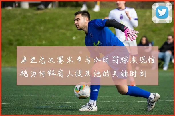 库里总决赛末节与加时罚球表现惊艳为何鲜有人提及他的关键时刻