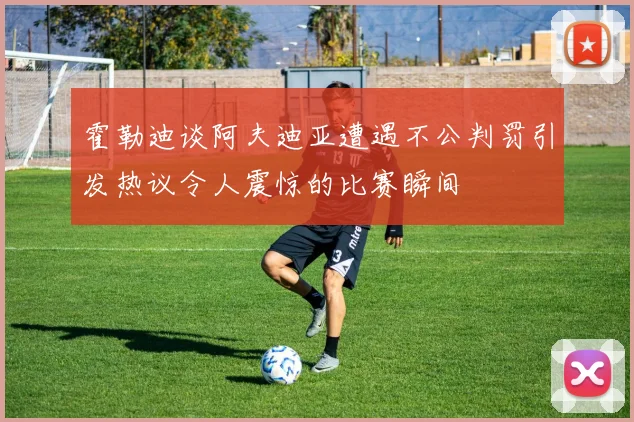 霍勒迪谈阿夫迪亚遭遇不公判罚引发热议令人震惊的比赛瞬间