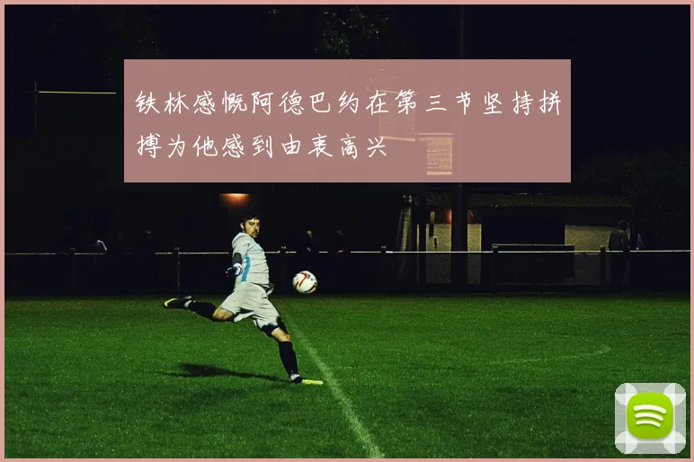 铁林感慨阿德巴约在第三节坚持拼搏为他感到由衷高兴