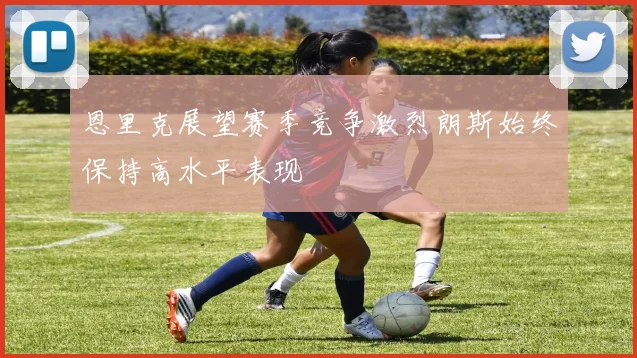 恩里克展望赛季竞争激烈朗斯始终保持高水平表现