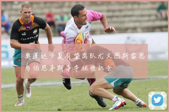 奥蓬达今夏有望离队尤文图斯雷恩与伯恩茅斯争夺租借机会
