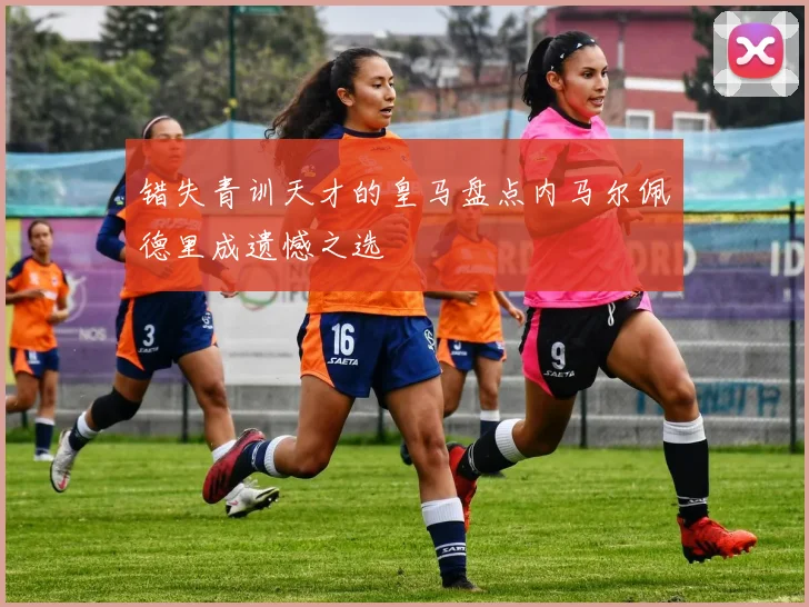 错失青训天才的皇马盘点内马尔佩德里成遗憾之选