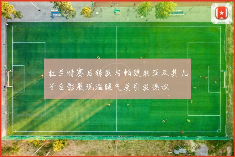 杜兰特赛后转发与帕楚利亚及其儿子合影展现温暖气质引发热议