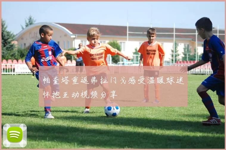 帕奎塔重返弗拉门戈感受温暖球迷怀抱互动视频分享
