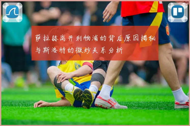 萨拉赫离开利物浦的背后原因揭秘与斯洛特的微妙关系分析