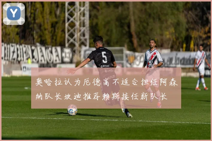 奥哈拉认为厄德高不适合担任阿森纳队长坎迪推荐赖斯接任新队长