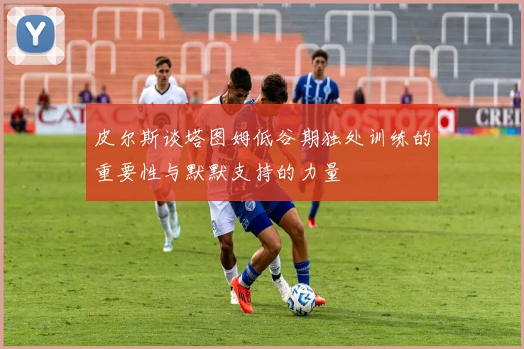 皮尔斯谈塔图姆低谷期独处训练的重要性与默默支持的力量
