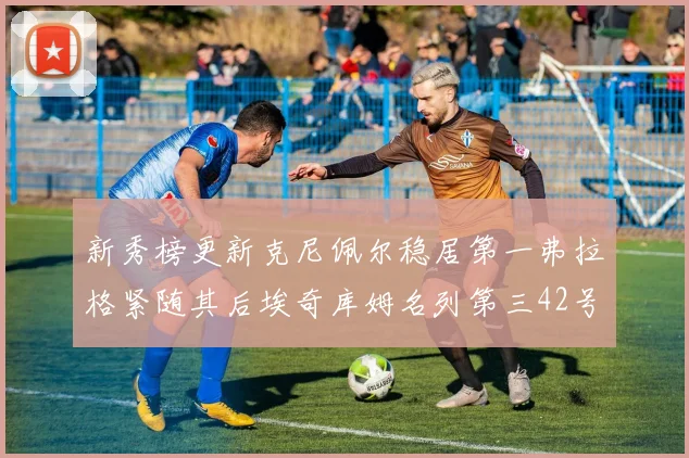 新秀榜更新克尼佩尔稳居第一弗拉格紧随其后埃奇库姆名列第三42号秀强势上升至第五位