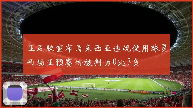 亚足联宣布马来西亚违规使用球员两场亚预赛均被判为0比3负