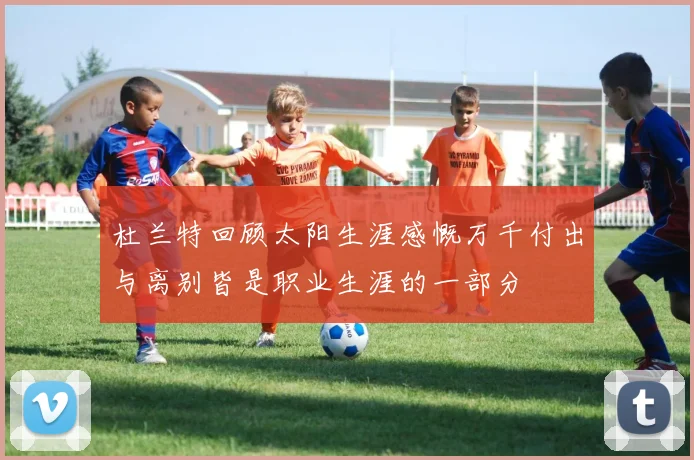 杜兰特回顾太阳生涯感慨万千付出与离别皆是职业生涯的一部分