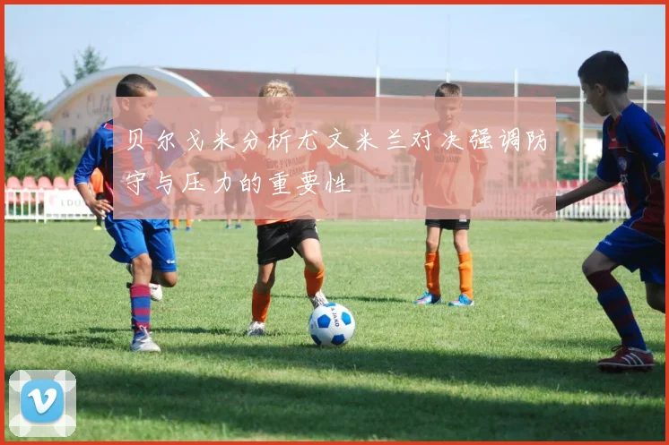 贝尔戈米分析尤文米兰对决强调防守与压力的重要性