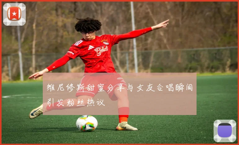 维尼修斯甜蜜分享与女友合唱瞬间引发粉丝热议