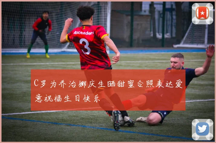 C罗为乔治娜庆生晒甜蜜合照表达爱意祝福生日快乐