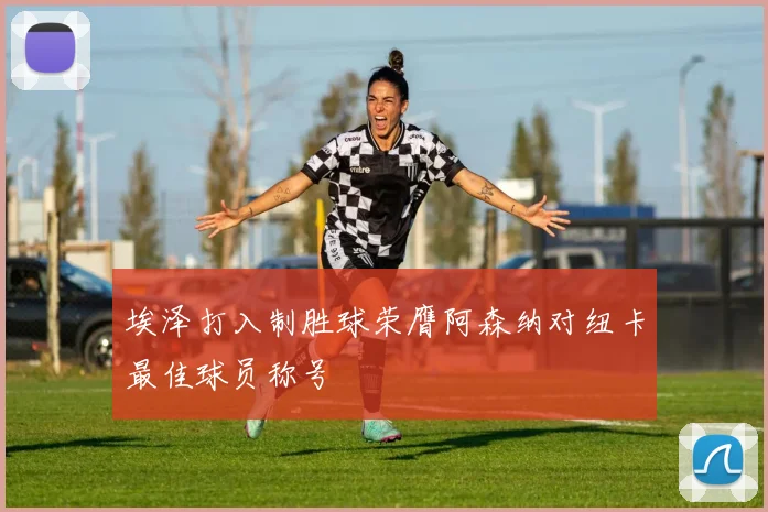 埃泽打入制胜球荣膺阿森纳对纽卡最佳球员称号