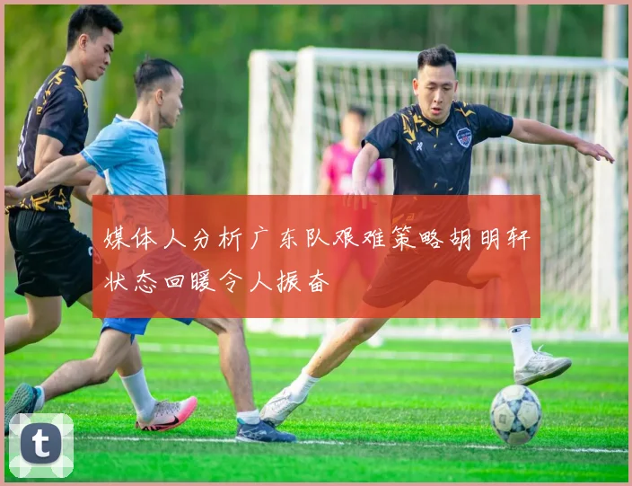 媒体人分析广东队艰难策略胡明轩状态回暖令人振奋