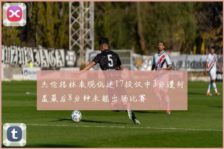 杰伦格林表现低迷17投仅中3分遭封盖最后8分钟未能出场比赛