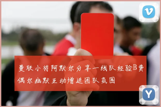 曼联小将阿默尔分享一线队经验B费偶尔幽默互动增进团队氛围