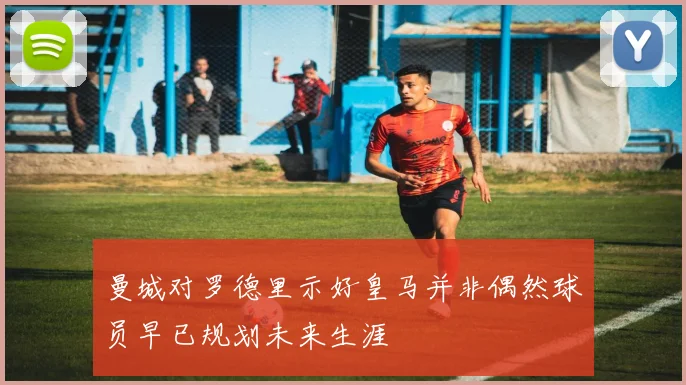 曼城对罗德里示好皇马并非偶然球员早已规划未来生涯