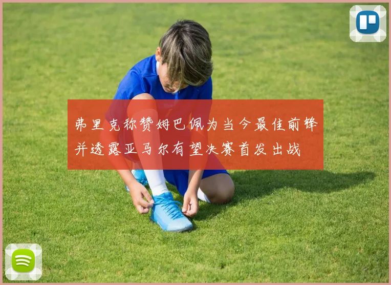 弗里克称赞姆巴佩为当今最佳前锋并透露亚马尔有望决赛首发出战