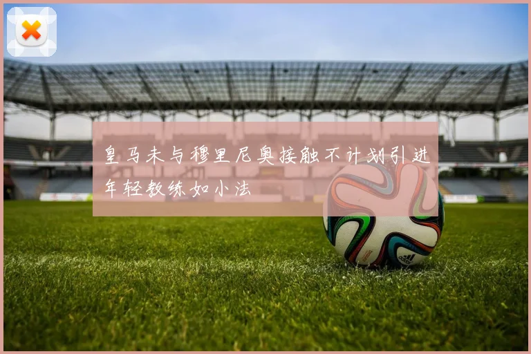 皇马未与穆里尼奥接触不计划引进年轻教练如小法