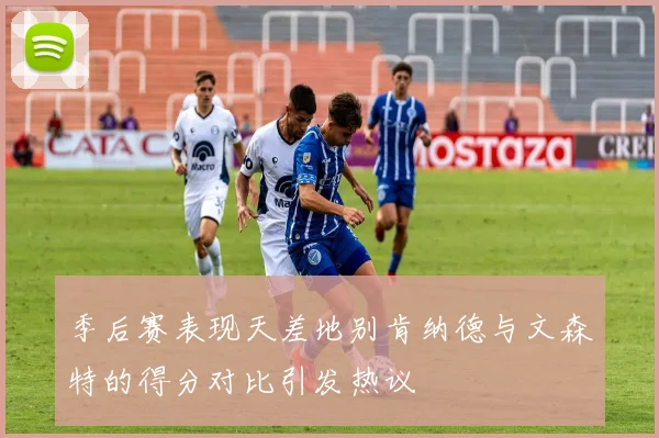 季后赛表现天差地别肯纳德与文森特的得分对比引发热议