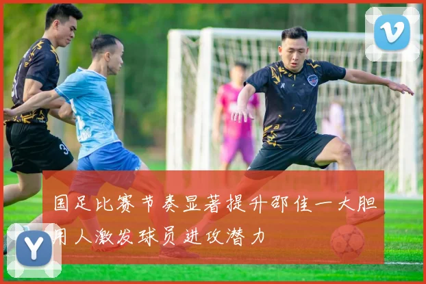 国足比赛节奏显著提升邵佳一大胆用人激发球员进攻潜力