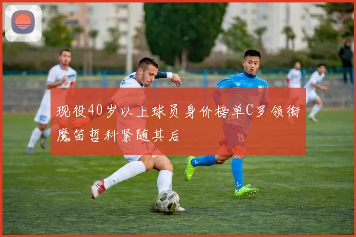 现役40岁以上球员身价榜单C罗领衔魔笛哲科紧随其后