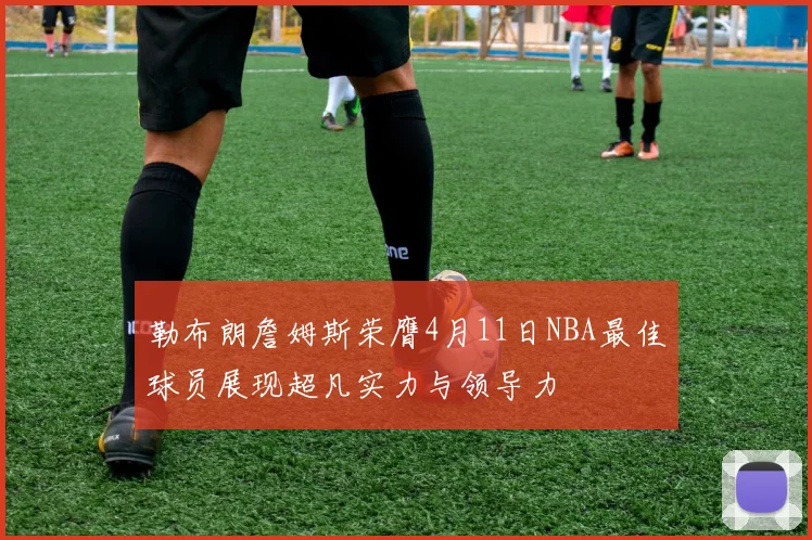 勒布朗詹姆斯荣膺4月11日NBA最佳球员展现超凡实力与领导力