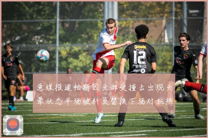 意媒报道帕斯因头部受撞击出现头晕状态半场被科莫替换下场对抗热那亚