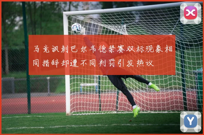 马竞讽刺巴尔韦德禁赛双标现象相同措辞却遭不同判罚引发热议
