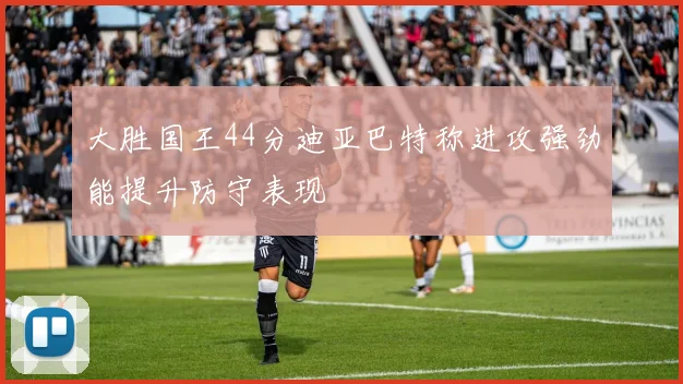 大胜国王44分迪亚巴特称进攻强劲能提升防守表现