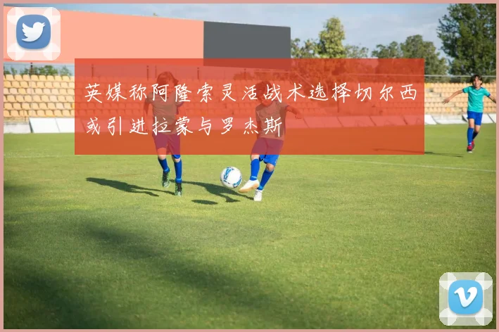 英媒称阿隆索灵活战术选择切尔西或引进拉蒙与罗杰斯